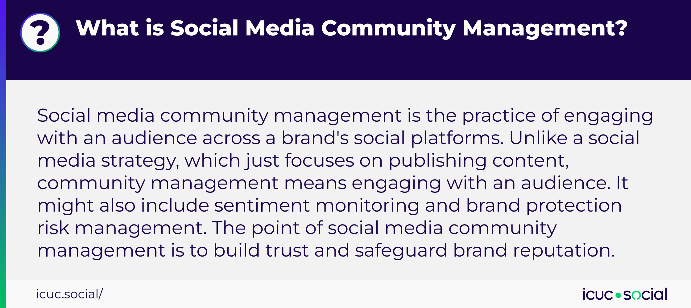 What is Social Community Management? - Social media community management is the practice of engaging with an audience across a brand's social platforms. Unlike a social media strategy, which just focuses on publishing content, community management means engaging with an audience. It might also include sentiment monitoring and brand protection risk management. The point of social media community management is to build trust and safeguard brand reputation.